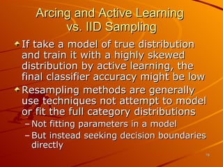 Arcing and Active Learning  vs. IID Sampling If take a model of true distribution and train it with a highly skewed distribution by active learning, the final classifier accuracy might be low Resampling methods are generally use techniques not attempt to model or fit the full category distributions Not fitting parameters in a model But instead seeking decision boundaries directly 