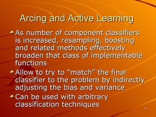 Arcing and Active Learning  As number of component classifiers is increased, resampling, boosting and related methods effectively broaden that class of implementable functions Allow to try to “match” the final classifier to the problem by indirectly adjusting the bias and variance Can be used with arbitrary classification techniques 
