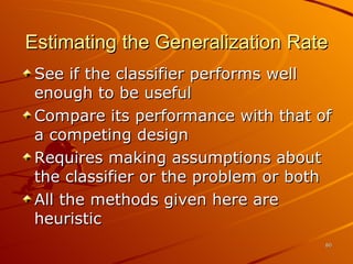 Estimating the Generalization Rate See if the classifier performs well enough to be useful Compare its performance with that of a competing design Requires making assumptions about the classifier or the problem or both All the methods given here are heuristic 