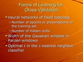 Forms of Learning for  Cross-Validation neural networks of fixed topology Number of epochs or presentations of the training set  Number of hidden units Width of the Gaussian window in Parzen windows Optimal  k  in the  k -nearest neighbor classifier 