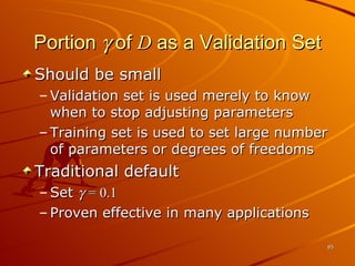 Portion    of  D  as a Validation Set Should be small Validation set is used merely to know when to stop adjusting parameters Training set is used to set large number of parameters or degrees of freedoms Traditional default Set     = 0.1 Proven effective in many applications 