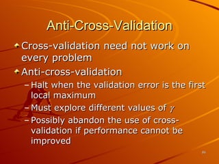 Anti-Cross-Validation Cross-validation need not work on every problem Anti-cross-validation Halt when the validation error is the first local maximum Must explore different values of   Possibly abandon the use of cross-validation if performance cannot be improved 
