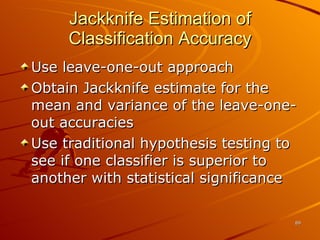 Jackknife Estimation of Classification Accuracy Use leave-one-out approach Obtain Jackknife estimate for the mean and variance of the leave-one-out accuracies Use traditional hypothesis testing to see if one classifier is superior to another with statistical significance 