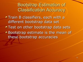 Bootstrap Estimation of Classification Accuracy Train B classifiers, each with a different bootstrap data set Test on other bootstrap data sets Bootstrap estimate is the mean of these bootstrap accuracies 