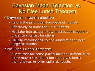 Bayesian Model Selection vs.  No Free Lunch Theorem Bayesian model selection  Ignore the prior over the space of models Effectively assume that it is uniform Not take into account how models correspond to underlying target functions Usually corresponds to non-uniform prior over target functions No Free Lunch Theorem Allows that for some particular non-uniform prior there may be an algorithm that gives better than chance, or even optimal, results 