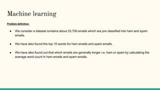 Machine learning
Problem definition:
● We consider a dataset contains about 33,700 emails which are pre classified into ham and spam
emails.
● We have also found the top 10 words for ham emails and spam emails.
● We have also found out that which emails are generally longer i.e, ham or spam by calculating the
average word count in ham emails and spam emails.
 