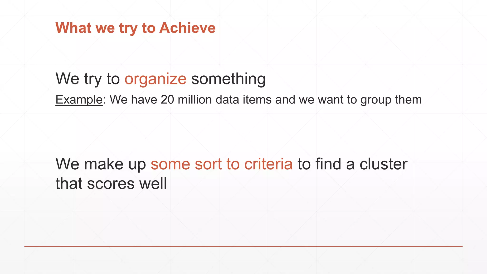 What we try to Achieve
We try to organize something
Example: We have 20 million data items and we want to group them
We make up some sort to criteria to find a cluster
that scores well
 