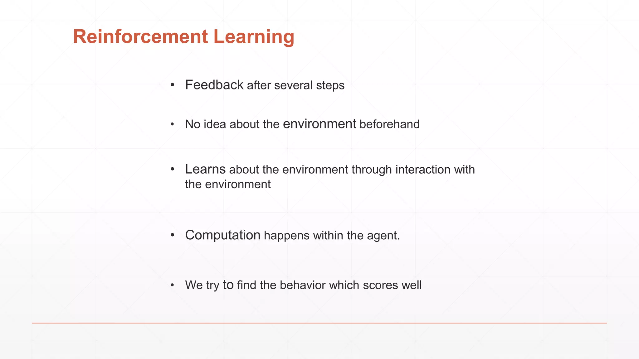 Reinforcement Learning
• Feedback after several steps
• We try to find the behavior which scores well
• Computation happens within the agent.
• No idea about the environment beforehand
• Learns about the environment through interaction with
the environment
 