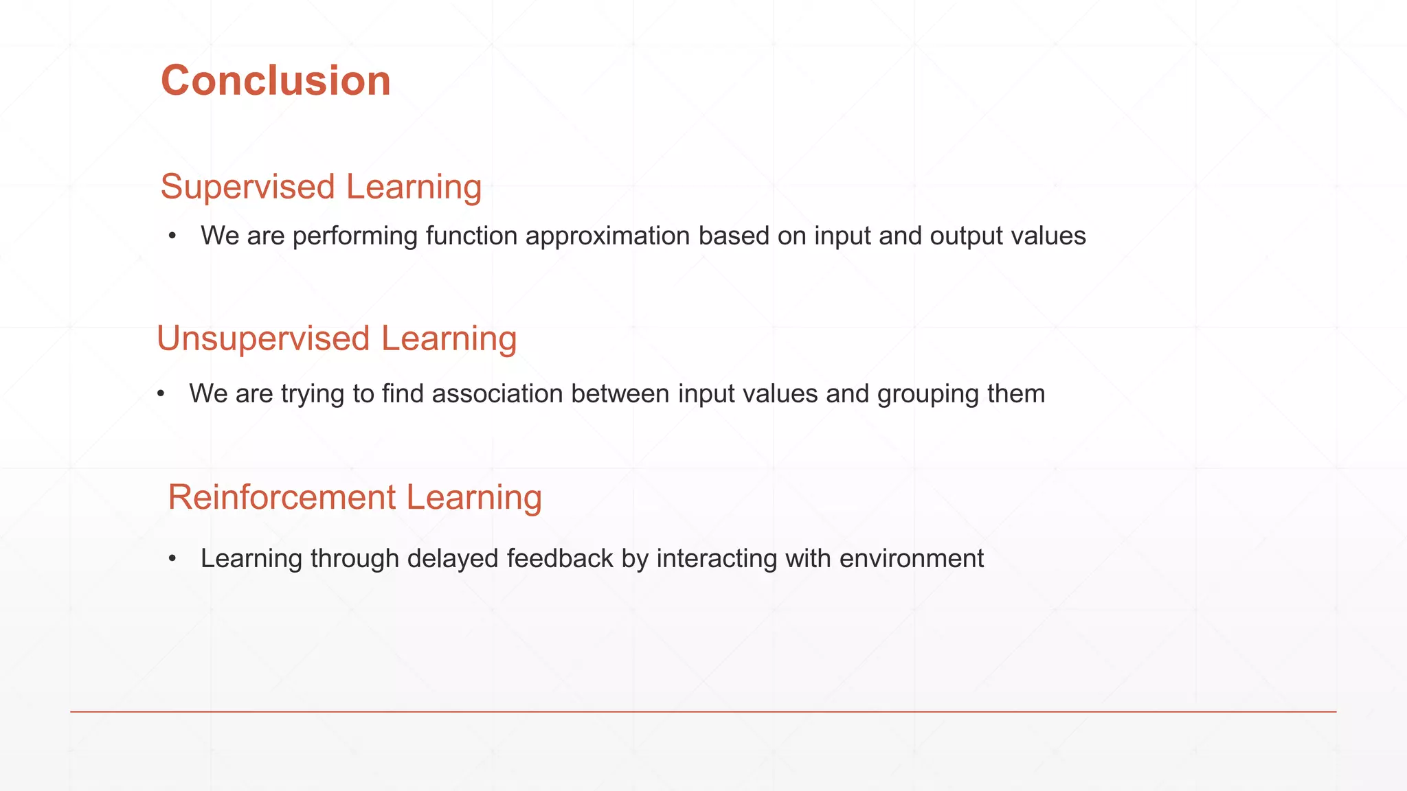 Conclusion
Supervised Learning
• Learning through delayed feedback by interacting with environment
Reinforcement Learning
Unsupervised Learning
• We are trying to find association between input values and grouping them
• We are performing function approximation based on input and output values
 