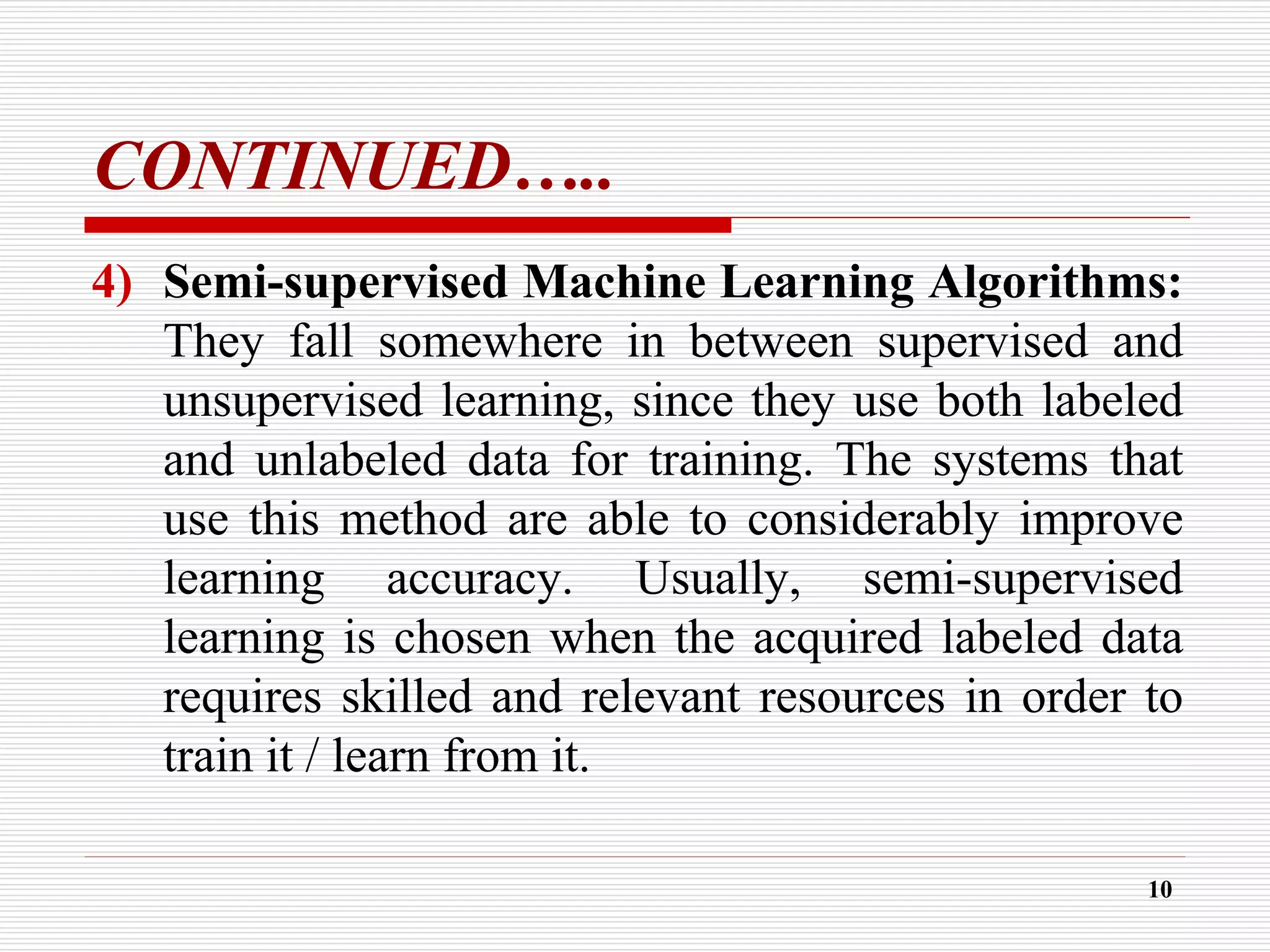 CONTINUED…..
4) Semi-supervised Machine Learning Algorithms:
They fall somewhere in between supervised and
unsupervised learning, since they use both labeled
and unlabeled data for training. The systems that
use this method are able to considerably improve
learning accuracy. Usually, semi-supervised
learning is chosen when the acquired labeled data
requires skilled and relevant resources in order to
train it / learn from it.
10
 