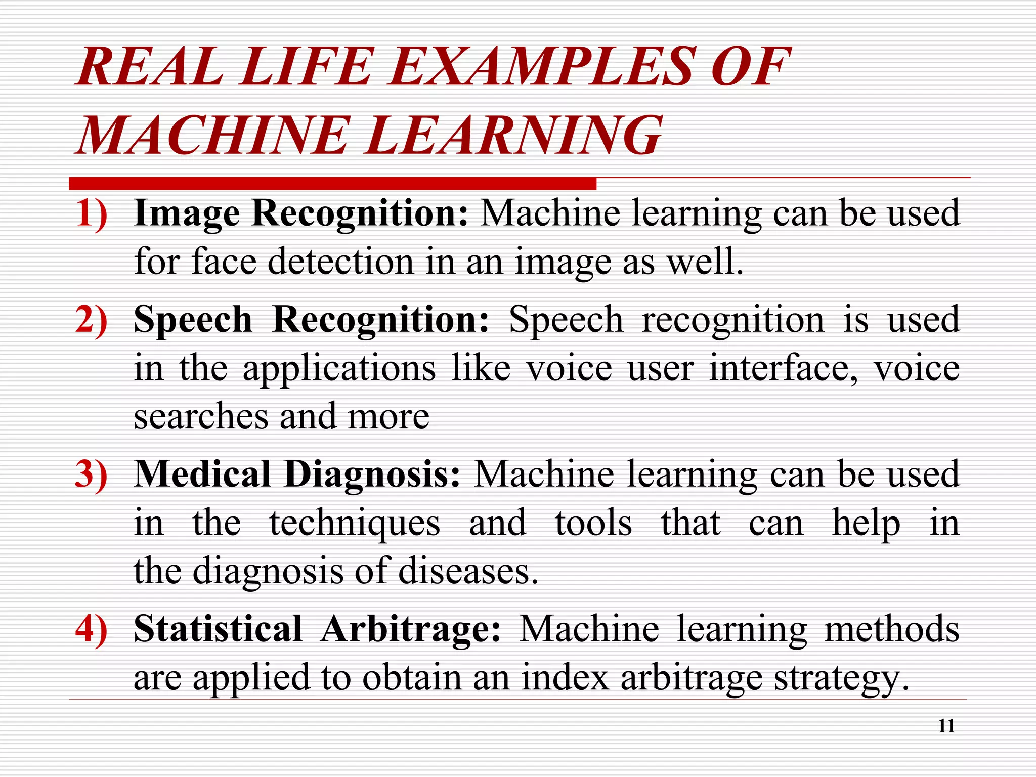 REAL LIFE EXAMPLES OF
MACHINE LEARNING
1) Image Recognition: Machine learning can be used
for face detection in an image as well.
2) Speech Recognition: Speech recognition is used
in the applications like voice user interface, voice
searches and more
3) Medical Diagnosis: Machine learning can be used
in the techniques and tools that can help in
the diagnosis of diseases.
4) Statistical Arbitrage: Machine learning methods
are applied to obtain an index arbitrage strategy.
11
 