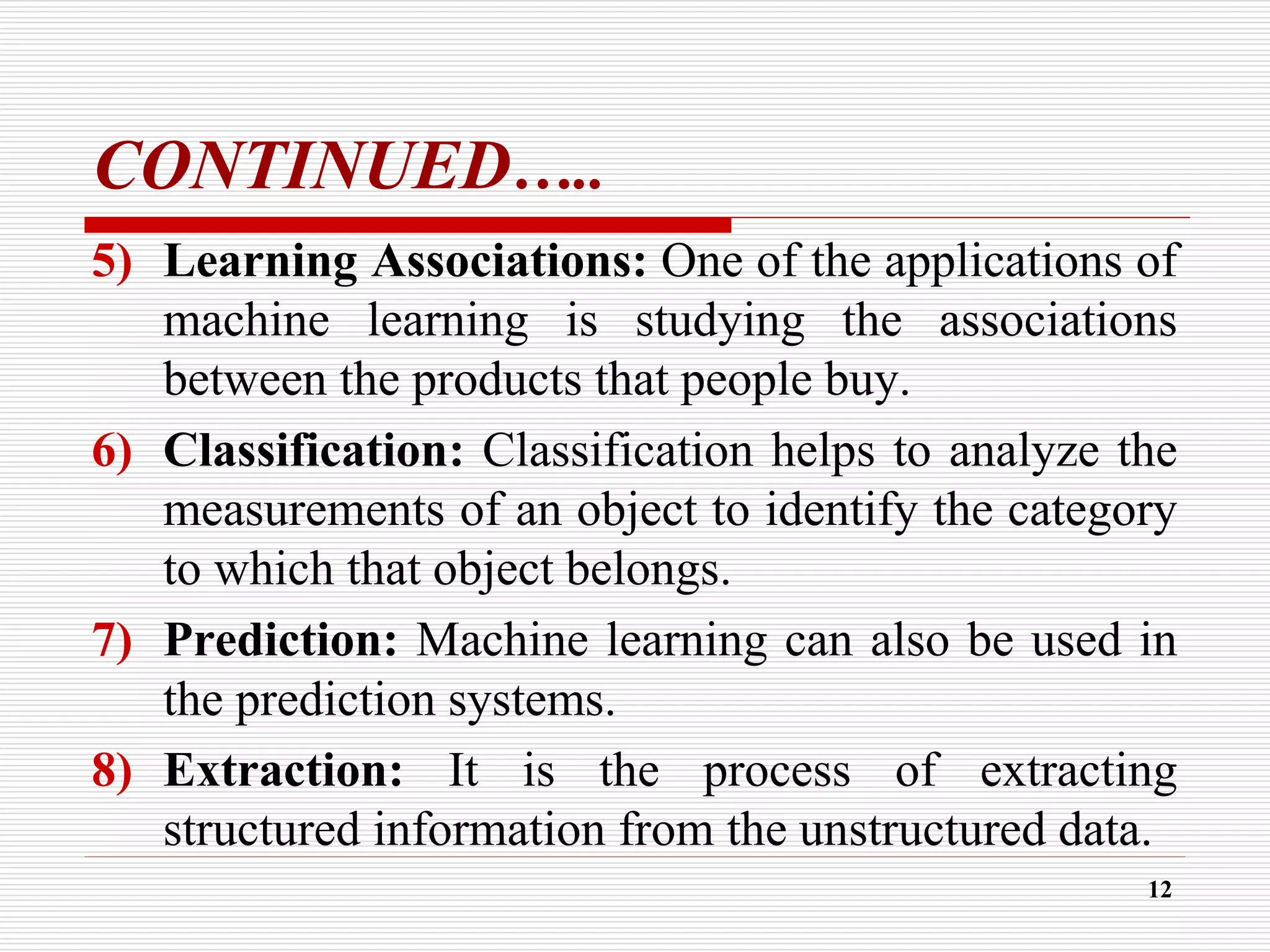 CONTINUED…..
5) Learning Associations: One of the applications of
machine learning is studying the associations
between the products that people buy.
6) Classification: Classification helps to analyze the
measurements of an object to identify the category
to which that object belongs.
7) Prediction: Machine learning can also be used in
the prediction systems.
8) Extraction: It is the process of extracting
structured information from the unstructured data.
12
 