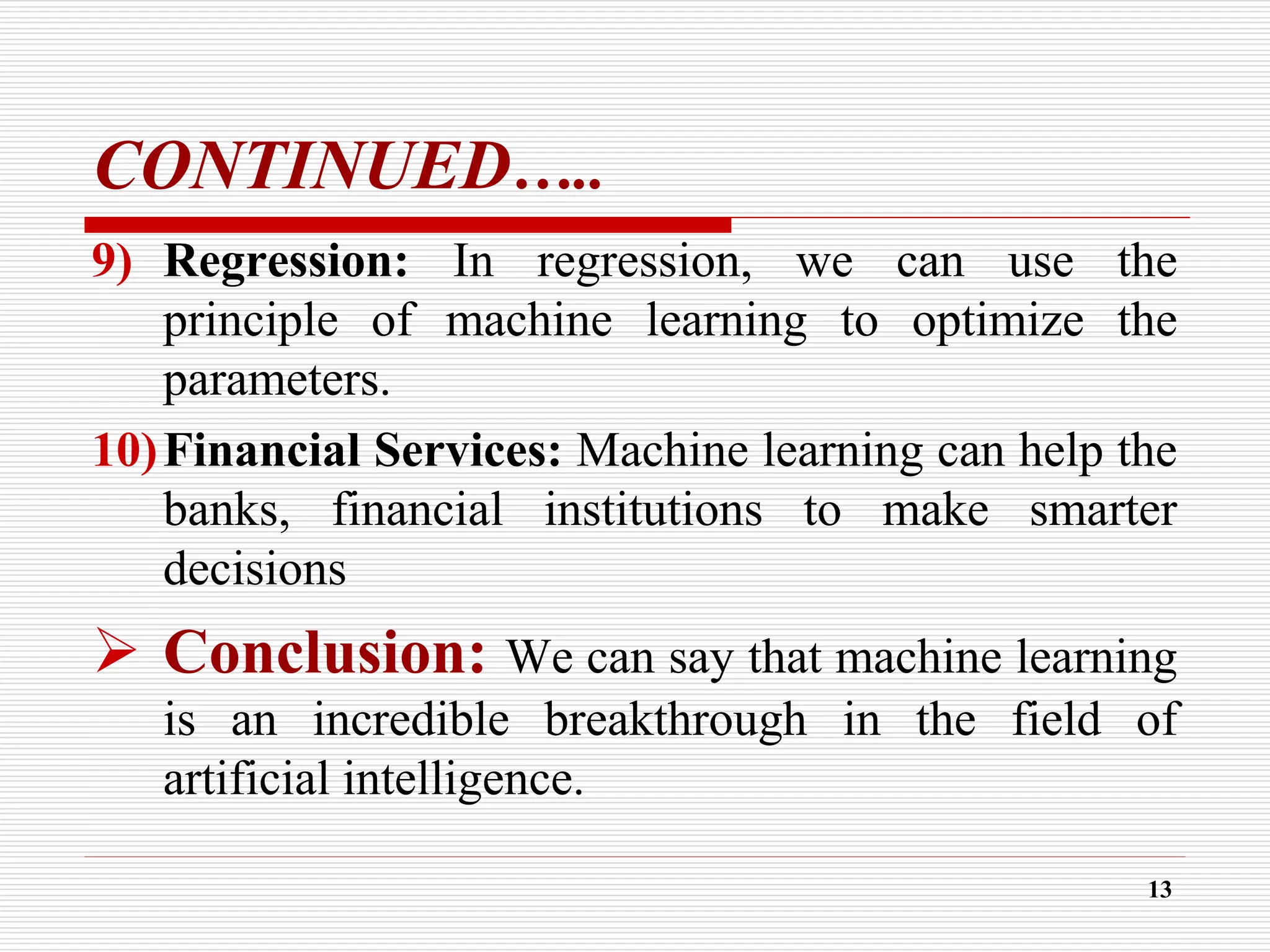 CONTINUED…..
9) Regression: In regression, we can use the
principle of machine learning to optimize the
parameters.
10)Financial Services: Machine learning can help the
banks, financial institutions to make smarter
decisions
 Conclusion: We can say that machine learning
is an incredible breakthrough in the field of
artificial intelligence.
13
 