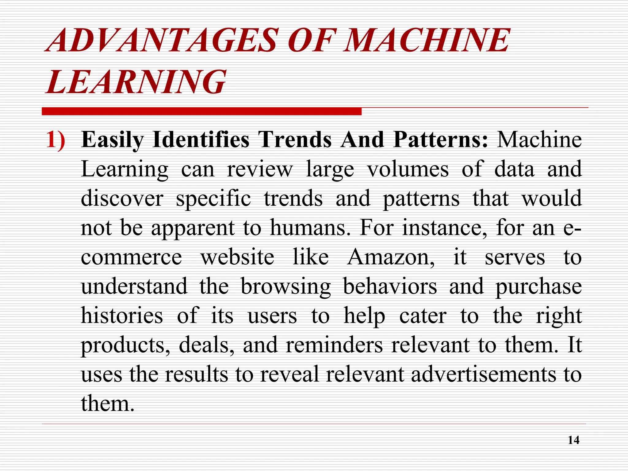 ADVANTAGES OF MACHINE
LEARNING
1) Easily Identifies Trends And Patterns: Machine
Learning can review large volumes of data and
discover specific trends and patterns that would
not be apparent to humans. For instance, for an e-
commerce website like Amazon, it serves to
understand the browsing behaviors and purchase
histories of its users to help cater to the right
products, deals, and reminders relevant to them. It
uses the results to reveal relevant advertisements to
them.
14
 
