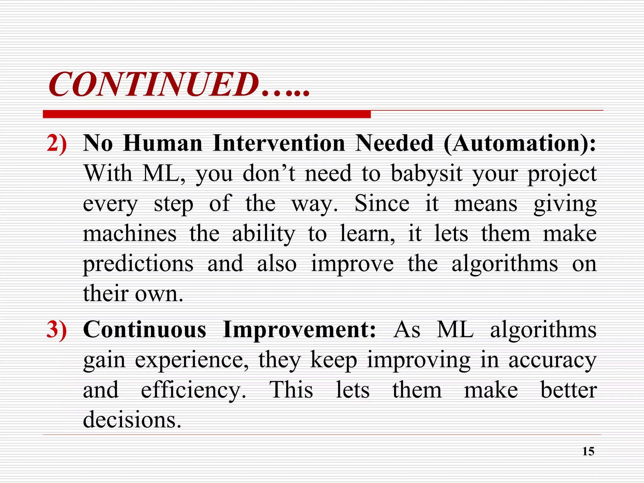 CONTINUED…..
2) No Human Intervention Needed (Automation):
With ML, you don’t need to babysit your project
every step of the way. Since it means giving
machines the ability to learn, it lets them make
predictions and also improve the algorithms on
their own.
3) Continuous Improvement: As ML algorithms
gain experience, they keep improving in accuracy
and efficiency. This lets them make better
decisions.
15
 