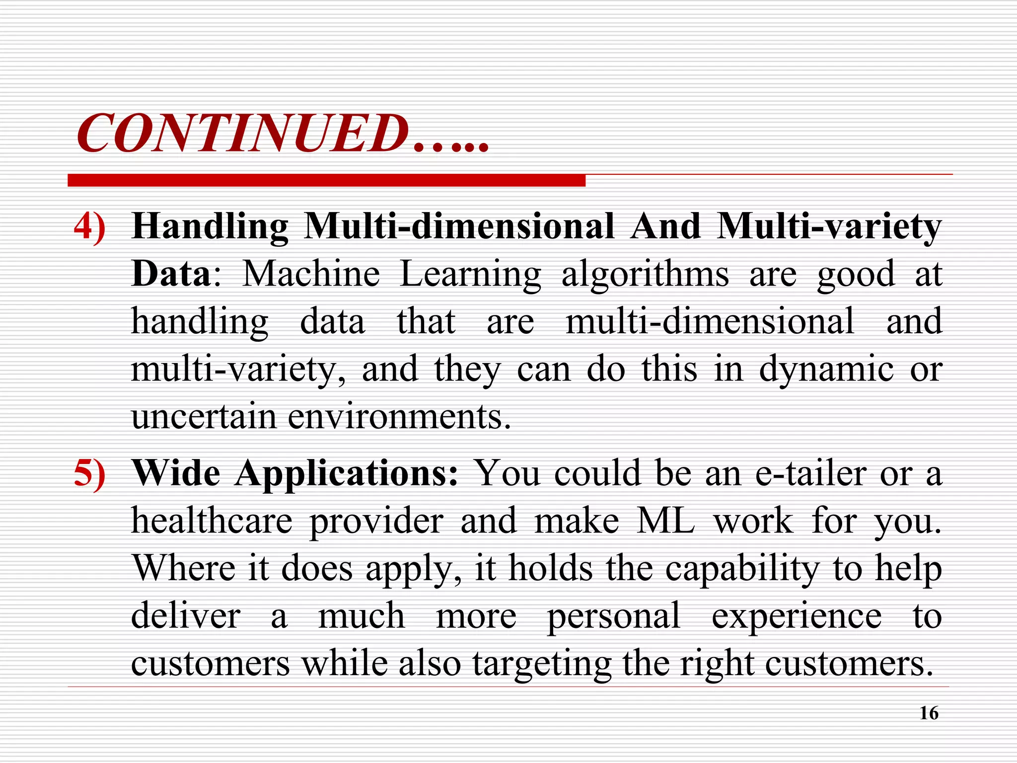 CONTINUED…..
4) Handling Multi-dimensional And Multi-variety
Data: Machine Learning algorithms are good at
handling data that are multi-dimensional and
multi-variety, and they can do this in dynamic or
uncertain environments.
5) Wide Applications: You could be an e-tailer or a
healthcare provider and make ML work for you.
Where it does apply, it holds the capability to help
deliver a much more personal experience to
customers while also targeting the right customers.
16
 