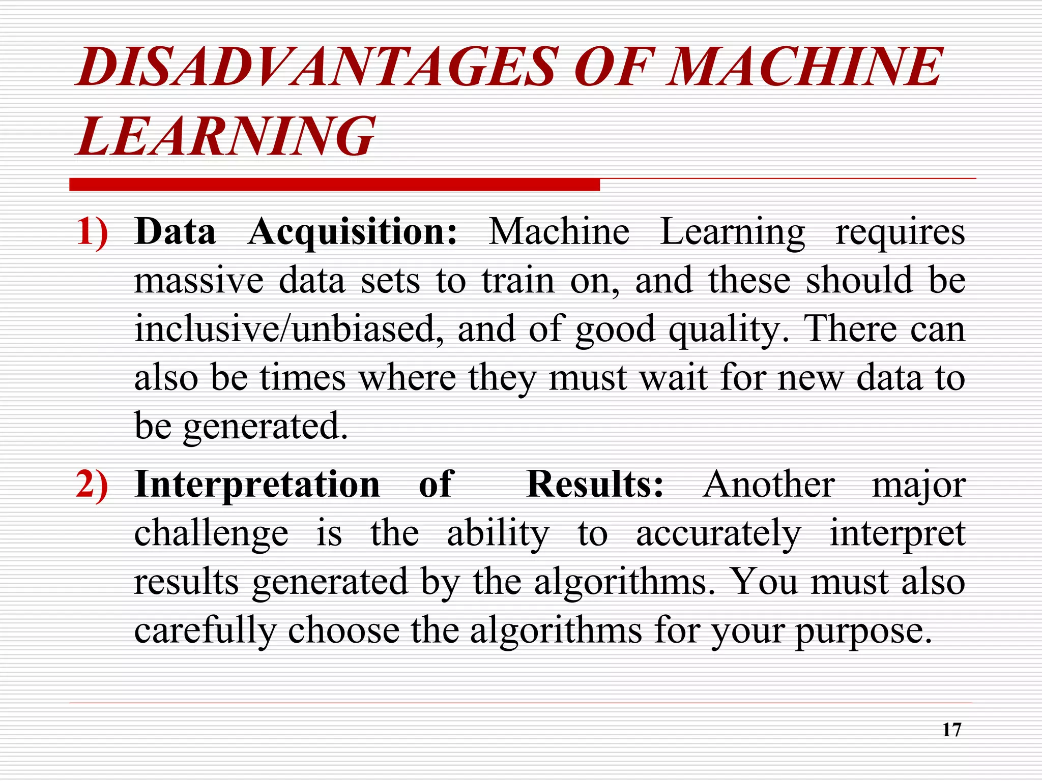 DISADVANTAGES OF MACHINE
LEARNING
1) Data Acquisition: Machine Learning requires
massive data sets to train on, and these should be
inclusive/unbiased, and of good quality. There can
also be times where they must wait for new data to
be generated.
2) Interpretation of Results: Another major
challenge is the ability to accurately interpret
results generated by the algorithms. You must also
carefully choose the algorithms for your purpose.
17
 
