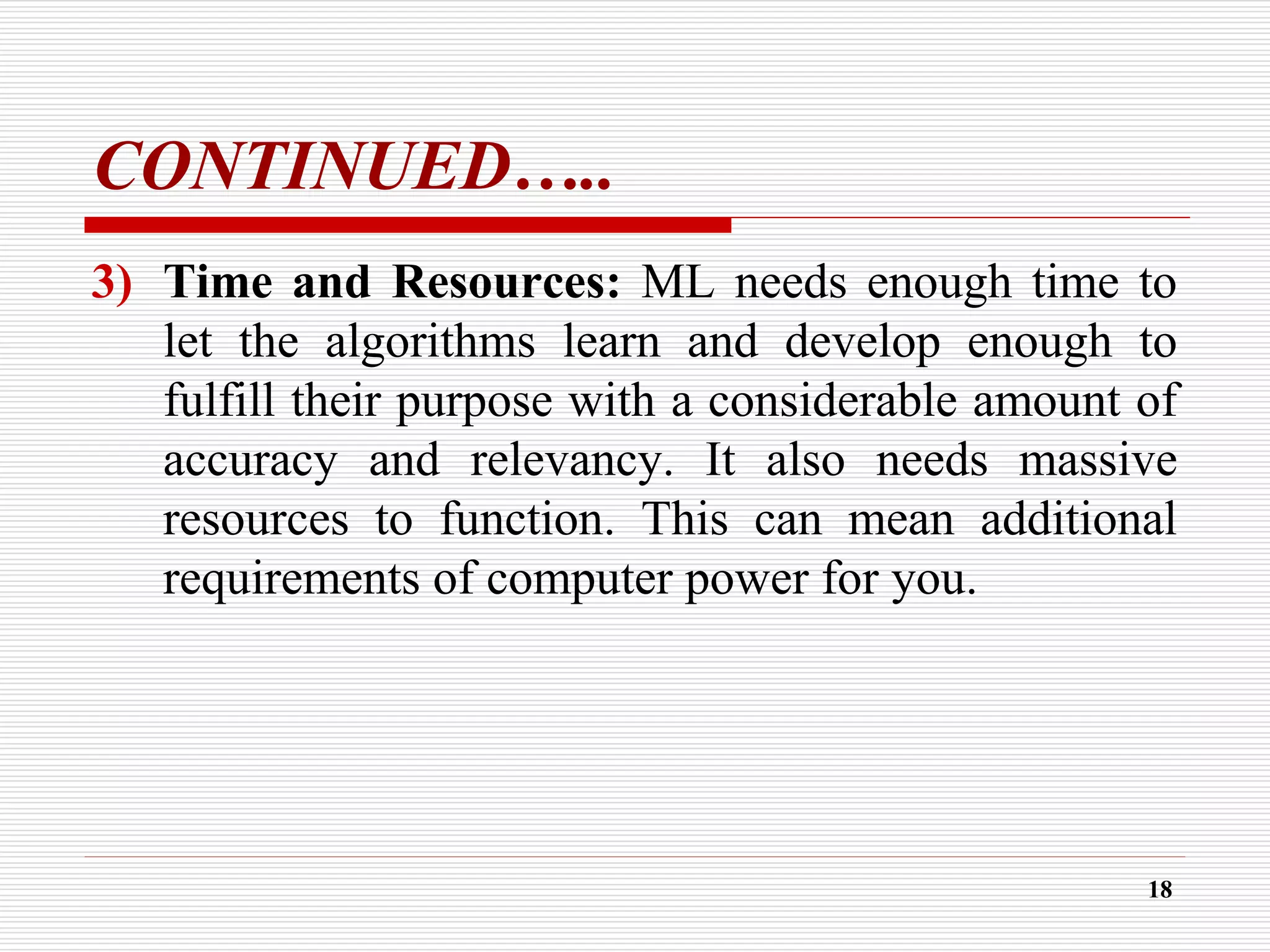 CONTINUED…..
3) Time and Resources: ML needs enough time to
let the algorithms learn and develop enough to
fulfill their purpose with a considerable amount of
accuracy and relevancy. It also needs massive
resources to function. This can mean additional
requirements of computer power for you.
18
 