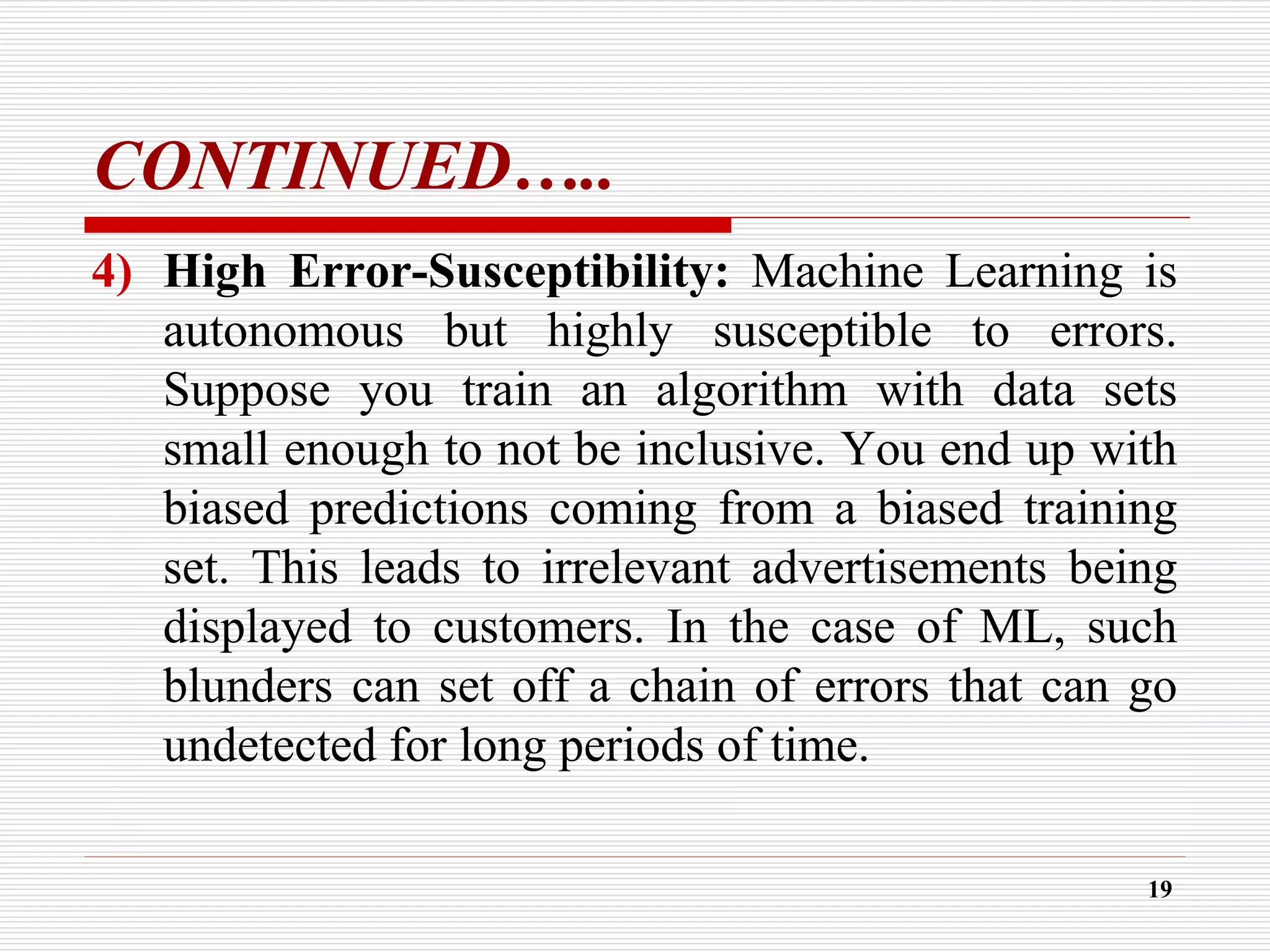 CONTINUED…..
4) High Error-Susceptibility: Machine Learning is
autonomous but highly susceptible to errors.
Suppose you train an algorithm with data sets
small enough to not be inclusive. You end up with
biased predictions coming from a biased training
set. This leads to irrelevant advertisements being
displayed to customers. In the case of ML, such
blunders can set off a chain of errors that can go
undetected for long periods of time.
19
 