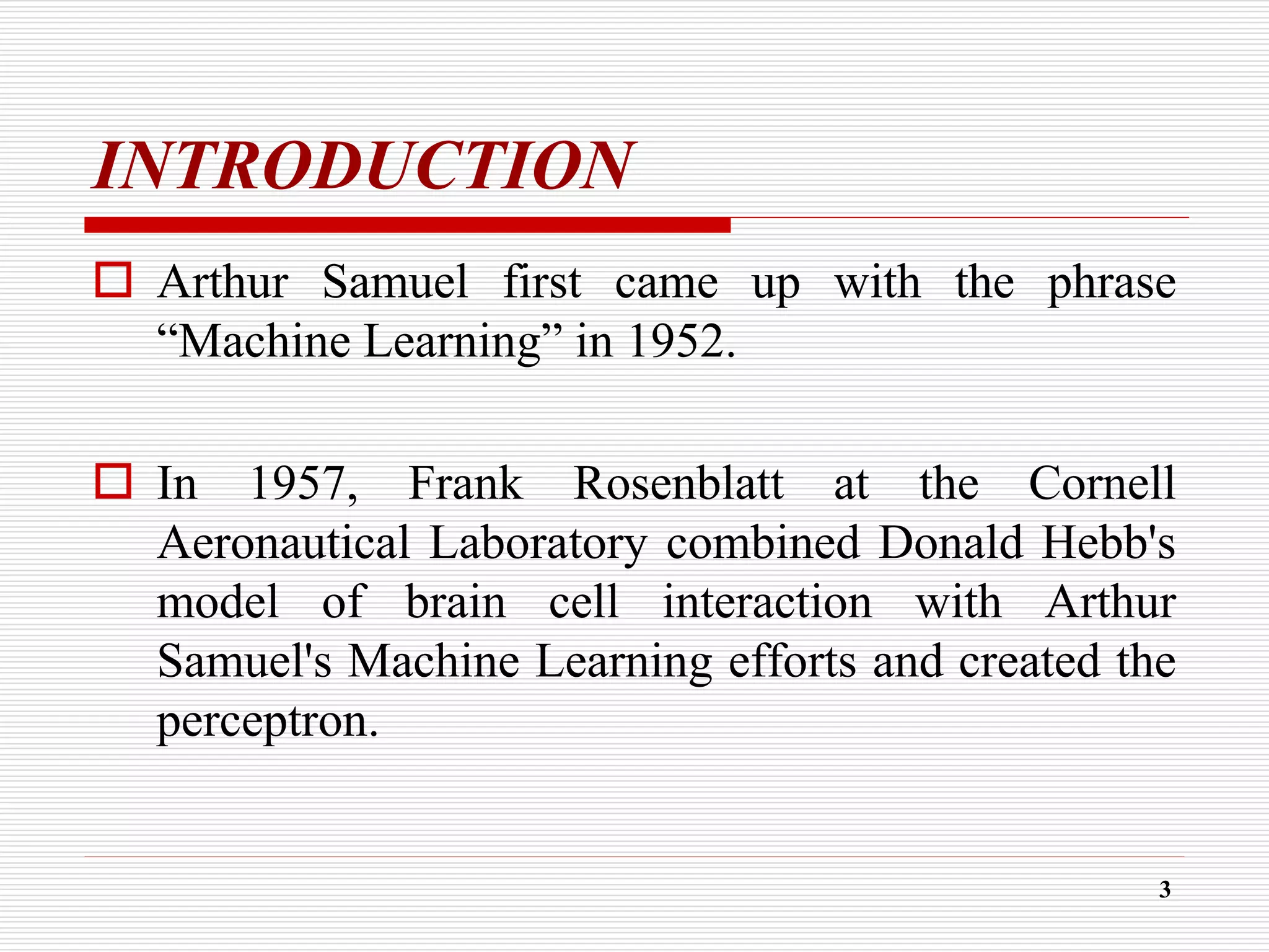 INTRODUCTION
 Arthur Samuel first came up with the phrase
“Machine Learning” in 1952.
 In 1957, Frank Rosenblatt at the Cornell
Aeronautical Laboratory combined Donald Hebb's
model of brain cell interaction with Arthur
Samuel's Machine Learning efforts and created the
perceptron.
3
 