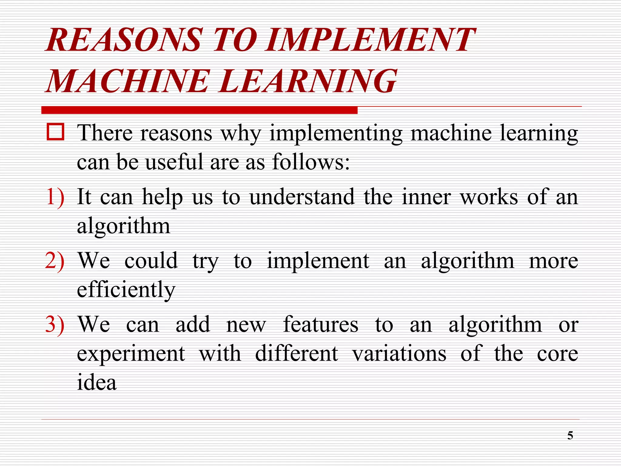 REASONS TO IMPLEMENT
MACHINE LEARNING
 There reasons why implementing machine learning
can be useful are as follows:
1) It can help us to understand the inner works of an
algorithm
2) We could try to implement an algorithm more
efficiently
3) We can add new features to an algorithm or
experiment with different variations of the core
idea
5
 