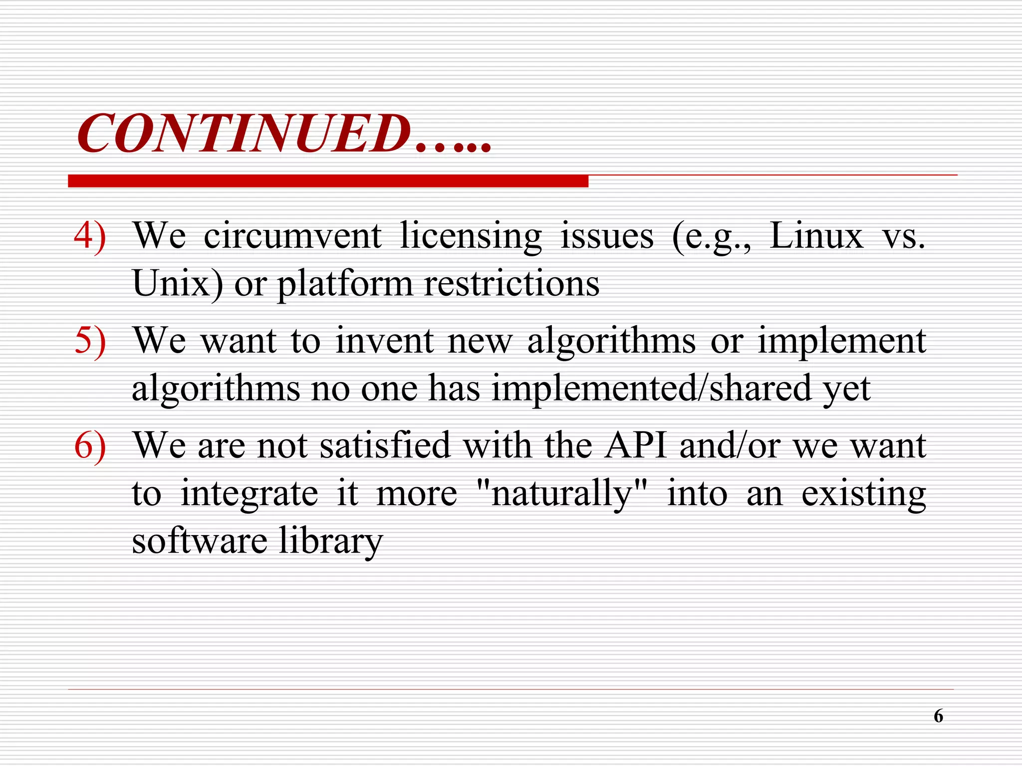CONTINUED…..
4) We circumvent licensing issues (e.g., Linux vs.
Unix) or platform restrictions
5) We want to invent new algorithms or implement
algorithms no one has implemented/shared yet
6) We are not satisfied with the API and/or we want
to integrate it more "naturally" into an existing
software library
6
 