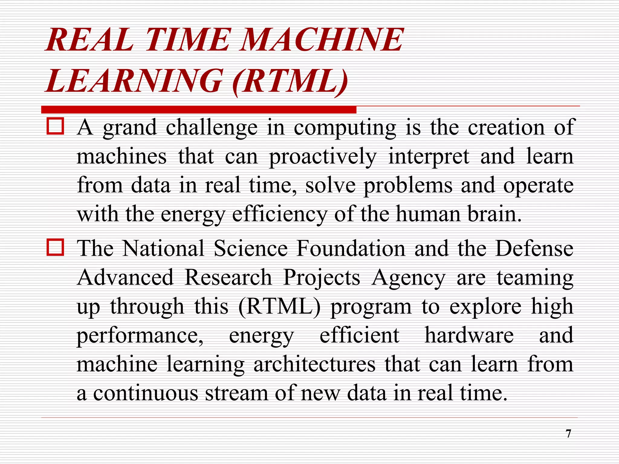 REAL TIME MACHINE
LEARNING (RTML)
 A grand challenge in computing is the creation of
machines that can proactively interpret and learn
from data in real time, solve problems and operate
with the energy efficiency of the human brain.
 The National Science Foundation and the Defense
Advanced Research Projects Agency are teaming
up through this (RTML) program to explore high
performance, energy efficient hardware and
machine learning architectures that can learn from
a continuous stream of new data in real time.
7
 