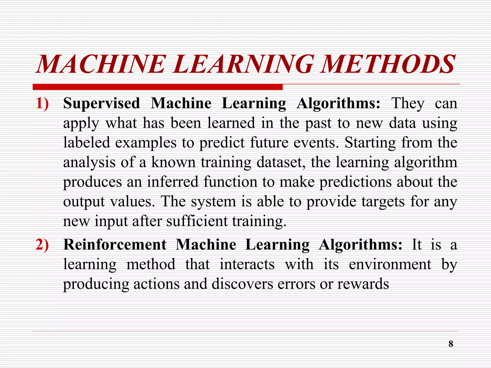 MACHINE LEARNING METHODS
1) Supervised Machine Learning Algorithms: They can
apply what has been learned in the past to new data using
labeled examples to predict future events. Starting from the
analysis of a known training dataset, the learning algorithm
produces an inferred function to make predictions about the
output values. The system is able to provide targets for any
new input after sufficient training.
2) Reinforcement Machine Learning Algorithms: It is a
learning method that interacts with its environment by
producing actions and discovers errors or rewards
8
 
