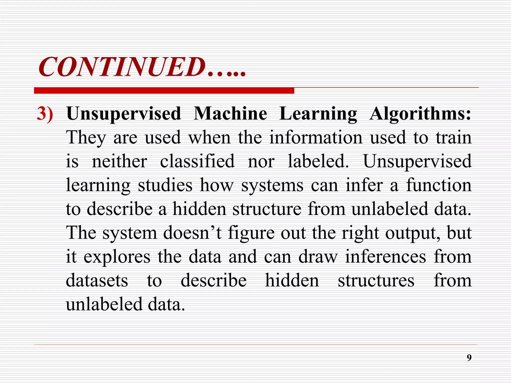 CONTINUED…..
3) Unsupervised Machine Learning Algorithms:
They are used when the information used to train
is neither classified nor labeled. Unsupervised
learning studies how systems can infer a function
to describe a hidden structure from unlabeled data.
The system doesn’t figure out the right output, but
it explores the data and can draw inferences from
datasets to describe hidden structures from
unlabeled data.
9
 
