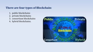 There are four types of Blockchain:
1. public blockchains
2. private blockchains
3. consortium blockchains
4. hybrid blockchains.
 