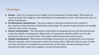 1. Secure – Since it is an open source ledger, every transaction is made public. This leaves no
room for fraud. The integrity of the blockchain is monitored by minors who have their eyes on
all the transactions.
2. No third party interference – No government or financial institution has control of
the cryptocurrencies based on blockchain technology. This means no government can meddle
with the value of the currency.
3. Secure transactions – The blockchain responsible for keeping record of all the transactions
cannot be edited or manipulated. Both ends of a transaction and the public can view the
transaction data at any given time. This makes online transactions more secure.
4. Instant transactions – Blockchain technology transactions are completed in a few minutes.
Take for example a bank transaction made to a person with a different bank account. It takes
two days minimum to complete the transactions. At this time, the person doing virtual
transactions with crypto can complete a series of transactions.
Advantages:
 