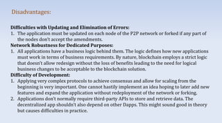 Disadvantages:
Difficulties with Updating and Elimination of Errors:
1. The application must be updated on each node of the P2P network or forked if any part of
the nodes don’t accept the amendments.
Network Robustness for Dedicated Purposes:
1. All applications have a business logic behind them. The logic defines how new applications
must work in terms of business requirements. By nature, blockchain employs a strict logic
that doesn’t allow redesign without the loss of benefits leading to the need for logical
business changes to be acceptable to the blockchain solution.
Difficulty of Development:
1. Applying very complex protocols to achieve consensus and allow for scaling from the
beginning is very important. One cannot hastily implement an idea hoping to later add new
features and expand the application without redeployment of the network or forking.
2. Applications don’t normally require third-party APIs to store and retrieve data. The
decentralized app shouldn’t also depend on other Dapps. This might sound good in theory
but causes difficulties in practice.
 