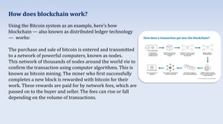 Using the Bitcoin system as an example, here’s how
blockchain — also known as distributed ledger technology
— works:
The purchase and sale of bitcoin is entered and transmitted
to a network of powerful computers, known as nodes.
This network of thousands of nodes around the world vie to
confirm the transaction using computer algorithms. This is
known as bitcoin mining. The miner who first successfully
completes a new block is rewarded with bitcoin for their
work. These rewards are paid for by network fees, which are
passed on to the buyer and seller. The fees can rise or fall
depending on the volume of transactions.
How does blockchain work?
 