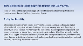 How Blockchain Technology can Impact our Daily Lives?
Here are some of the significant applications of blockchain technology that could
transform our day-to-day lives in the near future:
1 .Digital Identity
Blockchain technology can enable everyone to acquire a unique and secure digital
identity for all purposes, without having to reiterate it every now and then. Digital
security in areas such as VoIP through the cloud are a massive problem at present; the
lapses in cybersecurity are likely to cost the industry about $6 trillion annually by the
year 2021. Digital identity is intricately woven into all aspects of culture, commerce and
other human activities worldwide; such as banking, healthcare, online retailing, national
security, citizenship documentation etc.
 