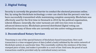 2. Digital Voting
Security is currently the greatest barrier to conduct the electoral processes online.
But, by using the blockchain technology a voter can check that the person’s vote has
been successfully transmitted while maintaining complete anonymity. Blockchain was
effectively used for the first time in Denmark in 2014 by the political organization,
Liberal Alliance. Generally, the voter turnouts are still very low even in many
advanced democracies. Blockchain-powered distributed digital voting can
enfranchise many of those who are currently not into active voting processes.
3. Decentralized Notary Services
Timestamp is one of the special features of blockchain-based transactions. Here each
transaction is a time-wrapped piece of data (called a hash) validated by the entire network of
blockchain system at a particular time. This essentially confirms the existence of the time-
stamped piece of data, and makes it provable in a court of law. Until now, the proof of such
transactions could be provided only by centralized notary services.
 