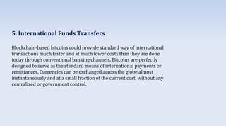 5. International Funds Transfers
Blockchain-based bitcoins could provide standard way of international
transactions much faster and at much lower costs than they are done
today through conventional banking channels. Bitcoins are perfectly
designed to serve as the standard means of international payments or
remittances. Currencies can be exchanged across the globe almost
instantaneously and at a small fraction of the current cost, without any
centralized or government control.
 