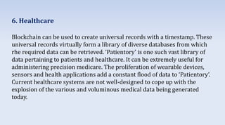 6. Healthcare
Blockchain can be used to create universal records with a timestamp. These
universal records virtually form a library of diverse databases from which
rhe required data can be retrieved. ‘Patientory’ is one such vast library of
data pertaining to patients and healthcare. It can be extremely useful for
administering precision medicare. The proliferation of wearable devices,
sensors and health applications add a constant flood of data to ‘Patientory’.
Current healthcare systems are not well-designed to cope up with the
explosion of the various and voluminous medical data being generated
today.
 