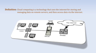 Definition: Cloud computing is a technology that uses the internet for storing and
managing data on remote servers, and then access data via the internet.
 