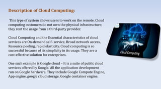 Description of Cloud Computing:
This type of system allows users to work on the remote. Cloud
computing customers do not own the physical infrastructure;
they rent the usage from a third-party provider.
Cloud Computing and the Essential characteristics of cloud
services are On-demand self- service, Broad network access,
Resource pooling, rapid elasticity. Cloud computing is so
successful because of its simplicity in its usage. They are a
cost-effective solution for enterprises.
One such example is Google cloud – It is a suite of public cloud
services offered by Google. All the application development
run on Google hardware. They include Google Compute Engine,
App engine, google cloud storage, Google container engine.
 
