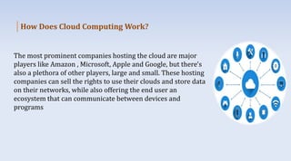 How Does Cloud Computing Work?
The most prominent companies hosting the cloud are major
players like Amazon , Microsoft, Apple and Google, but there's
also a plethora of other players, large and small. These hosting
companies can sell the rights to use their clouds and store data
on their networks, while also offering the end user an
ecosystem that can communicate between devices and
programs
 