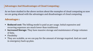 Advantages And Disadvantages of Cloud Computing :
As we have studied in the above section about the examples of cloud computing so now
we are going ahead with the advantages and disadvantages of cloud computing
Advantages :
 Reduced cost: The billing model is paid as per usage. Initial expensive and
recurring expenses are much lower than traditional.
 Increased Storage: They have massive storage and maintenance of large volumes
of data.
 Flexibility
 They are scalable, as we can pay for the amount of storage required. And are used
in emergency back up plan.
 