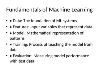 Fundamentals of Machine Learning
• • Data: The foundation of ML systems
• • Features: Input variables that represent data
• • Model: Mathematical representation of
patterns
• • Training: Process of teaching the model from
data
• • Evaluation: Measuring model performance
with test data
 