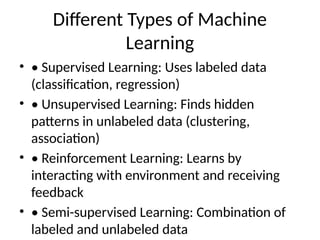 Different Types of Machine
Learning
• • Supervised Learning: Uses labeled data
(classification, regression)
• • Unsupervised Learning: Finds hidden
patterns in unlabeled data (clustering,
association)
• • Reinforcement Learning: Learns by
interacting with environment and receiving
feedback
• • Semi-supervised Learning: Combination of
labeled and unlabeled data
 