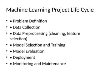 Machine Learning Project Life Cycle
• • Problem Definition
• • Data Collection
• • Data Preprocessing (cleaning, feature
selection)
• • Model Selection and Training
• • Model Evaluation
• • Deployment
• • Monitoring and Maintenance
 