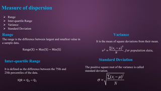  Range
 Inter-quartile Range
 Variance
 Standard Deviation
Range
The range is the difference between largest and smallest value in
a sample data.
Measure of dispersion
Range X = Max X − Min X
Inter-quartile Range
It is defined as the difference between the 75th and
25th percentiles of the data.
IQR = Q3 − Q1
Variance
It is the mean of square deviations from their mean.
𝜎2 =
(𝑥𝑖 − 𝜇
2
𝑁
, 𝑓𝑜𝑟 𝑝𝑜𝑝𝑢𝑙𝑎𝑡𝑖𝑜𝑛 𝑑𝑎𝑡𝑎,
Standard Deviation
The positive square root of the variance is called
standard deviation.
2
( )
i
x
N


 

 
