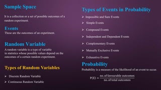 Sample Space
It is a collection or a set of possible outcomes of a
random experiment.
Events
These are the outcomes of an experiment.
Types of Events in Probability
 Impossible and Sure Events
 Simple Events
 Compound Events
 Independent and Dependent Events
 Complementary Events
 Mutually Exclusive Events
 Exhaustive Events
Random Variable
A random variable is a type of variable
in statistics whose possible values depend on the
outcomes of a certain random experiment.
Types of Random Variables
 Discrete Random Variable
 Continuous Random Variable
Probability
Probability is a measure of the likelihood of an event to occur.
P E =
no. of favourable outcomes
no. of total outcomes
 