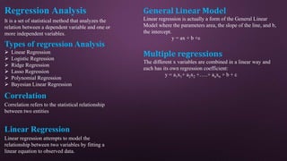 Regression Analysis
It is a set of statistical method that analyzes the
relation between a dependent variable and one or
more independent variables.
Types of regression Analysis
 Linear Regression
 Logistic Regression
 Ridge Regression
 Lasso Regression
 Polynomial Regression
 Bayesian Linear Regression
Correlation
Correlation refers to the statistical relationship
between two entities
Linear Regression
Linear regression attempts to model the
relationship between two variables by fitting a
linear equation to observed data.
General Linear Model
Linear regression is actually a form of the General Linear
Model where the parameters area, the slope of the line, and b,
the intercept.
y = ax + b +ε
Multiple regressions
The different x variables are combined in a linear way and
each has its own regression coefficient:
y = a1x1+ a2x2 +…..+ anxn + b + ε
 