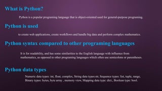 What is Python?
Python is a popular programing language that is object-oriented used for general-purpose programing.
to create web applications, create workflows and handle big data and perform complex mathematics.
Python is used
Python syntax compared to other programing languages
It is for readability, and has some similarities to the English language with influence from
mathematics, as opposed to other programing languages which often use semicolons or parentheses.
Python data types
Numeric data types: int, float, complex, String data types:str, Sequence types: list, tuple, range,
Binary types: bytes, byte array , memory view, Mapping data type: dict., Boolean type: bool.
 