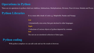 Operations in Python
There are six operations in python which are Addition, Subtractions, Multiplications, Division, Floor division, Module and Power.
Python Libraries
It is a reuse able chunk of code e.g. Matplotlib, Pandas and Numpy.
List
A dynamically sizes array that gets declared in other languages.
Tuple
Collections of various objects of python departed by commas.
Sets
The sets are an unordered collection of data types.
Python coding
With python compliers we can edit code and see the results in browser.
 