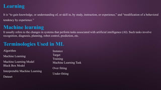 Learning
It is “to gain knowledge, or understanding of, or skill in, by study, instruction, or experience,” and “modification of a behavioral
tendency by experience.”
Machine learning
It usually refers to the changes in systems that perform tasks associated with artificial intelligence (AI). Such tasks involve
recognition, diagnosis, planning, robot control, prediction, etc.
Terminologies Used in ML
Algorithm
Machine Learning
Machine Learning Model
Black Box Model
Interpretable Machine Learning
Dataset
Instance
Target
Training
Machine Learning Task
Over fitting
Under-fitting
 